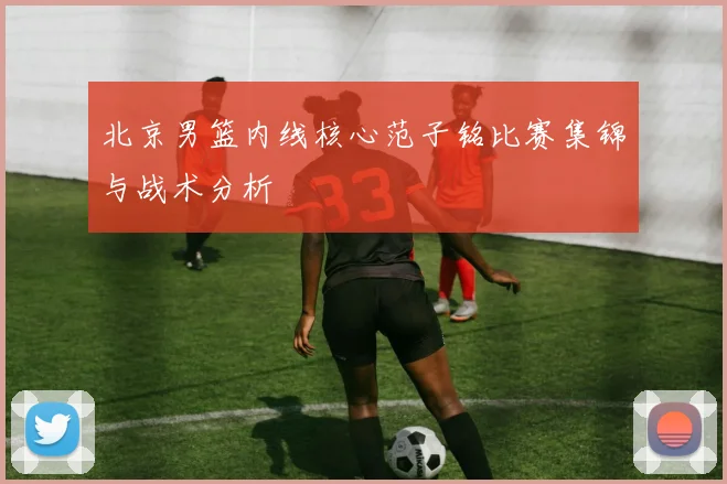 北京男篮内线核心范子铭比赛集锦与战术分析