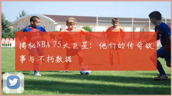 揭秘NBA 75大巨星：他们的传奇故事与不朽数据