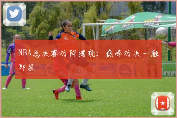 NBA总决赛对阵揭晓：巅峰对决一触即发