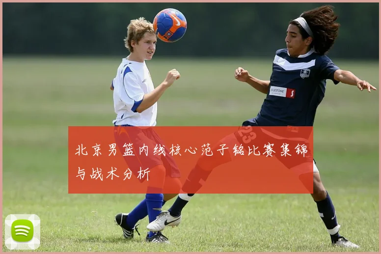 北京男篮内线核心范子铭比赛集锦与战术分析