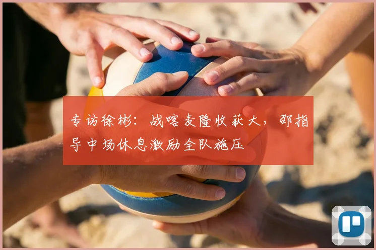 专访徐彬：战喀麦隆收获大，邵指导中场休息激励全队施压