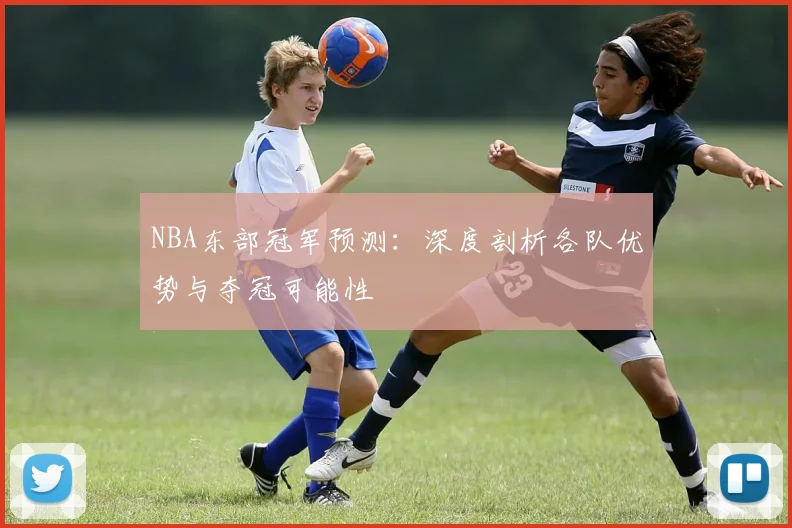 NBA东部冠军预测：深度剖析各队优势与夺冠可能性