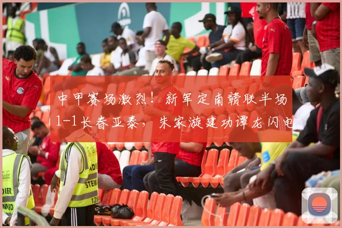 中甲赛场激烈！新军定南赣联半场1-1长春亚泰，朱家漩建功谭龙闪电回击