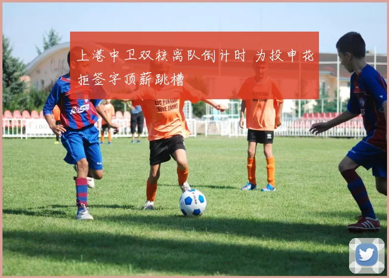 上港中卫双核离队倒计时 为投申花拒签字顶薪跳槽