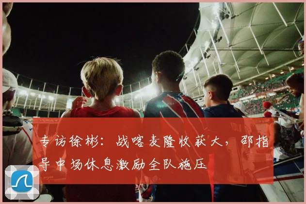 专访徐彬：战喀麦隆收获大，邵指导中场休息激励全队施压
