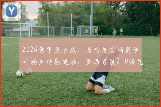 2026意甲焦点战：马伦与艾纳奥伊半场互传射建功，罗马客场2-0领先博洛尼亚