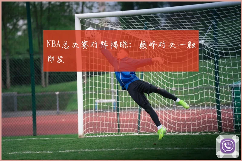 NBA总决赛对阵揭晓：巅峰对决一触即发